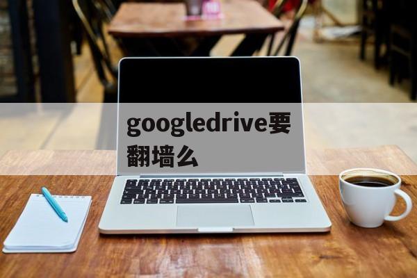 googledrive要翻墙么(google drive有什么用)