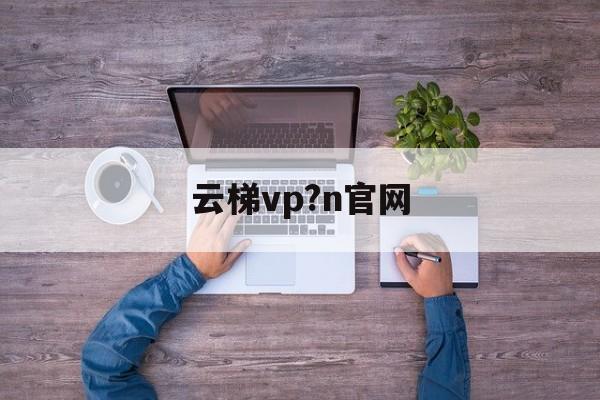 云梯vp?n官网-云梯官网怎么上不去了